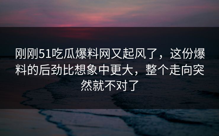 刚刚51吃瓜爆料网又起风了，这份爆料的后劲比想象中更大，整个走向突然就不对了