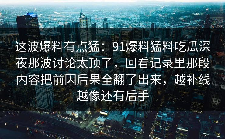 这波爆料有点猛：91爆料猛料吃瓜深夜那波讨论太顶了，回看记录里那段内容把前因后果全翻了出来，越补线越像还有后手